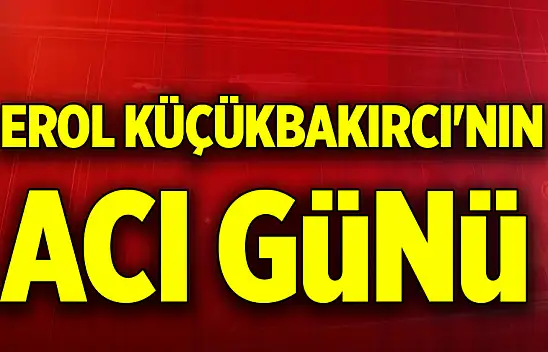 Erol Küçükbakırcı'nın acı günü