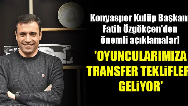 Konyaspor Kulüp Başkanı Fatih Özgökçen: Oyuncularımıza transfer teklifleri geliyor