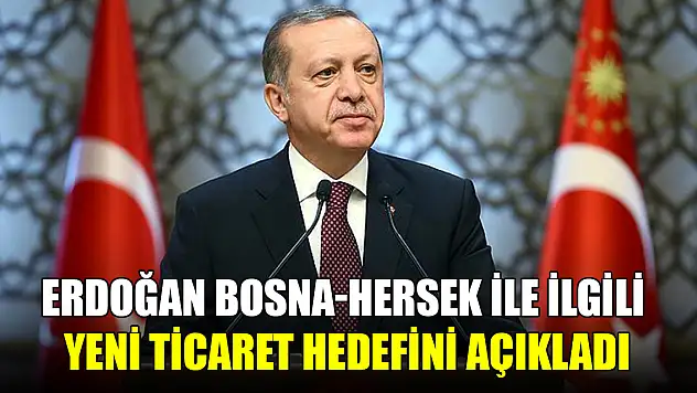 Erdoğan, Bosna Hersek ile ilgili yeni ticaret hedefini açıkladı
