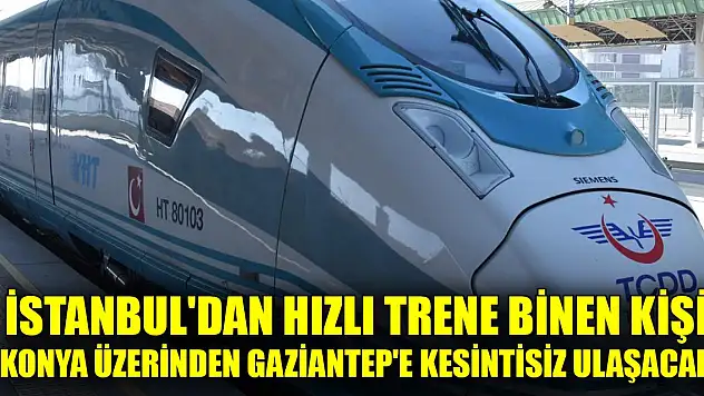 İstanbul'dan hızlı trene binen kişi Konya üzerinden Gaziantep'e kesintisiz ulaşacak