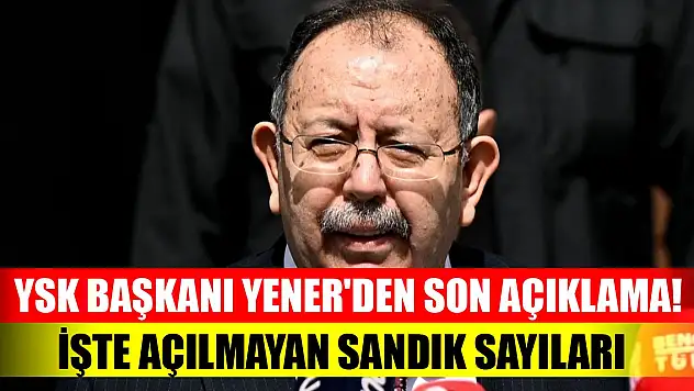 YSK Başkanı Yener'den son açıklama! Açılmayan sandık sayısı
