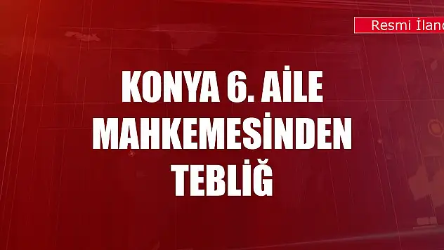 Konya 6. Aile Mahkemesinden tebliğ