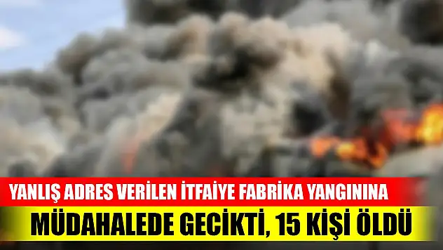 Yanlış adres verilen itfaiye fabrika yangınına müdahalede gecikti, 15 kişi öldü