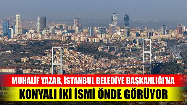 Muhalif Yazar İstanbul Belediye Başkanlığı'na iki Konyalı ismi önde görüyor!
