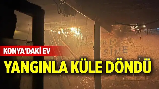 Konya'daki ev yangınla küle döndü