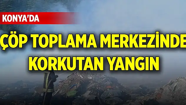 Konya'da çöp toplama merkezinde korkutan yangın