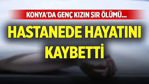 Konya'da genç kızın sır ölümü... Hastanede hayatını kaybetti