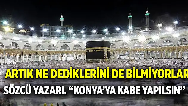 Artık ne dediklerini de bilmiyorlar... Sözcü yazarı: 'Konya'ya Kabe yapılsın'
