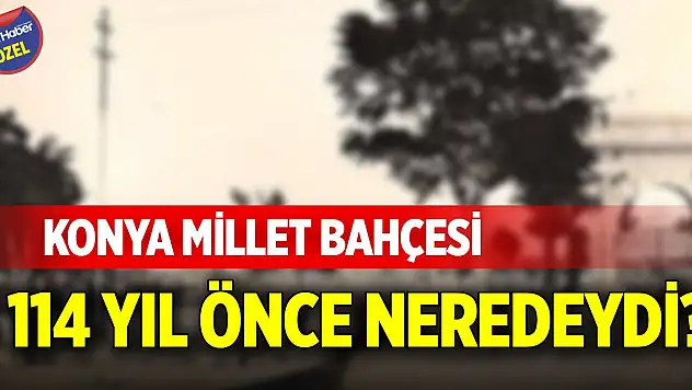 Konya Millet Bahçesi 114 yıl önce neredeydi?