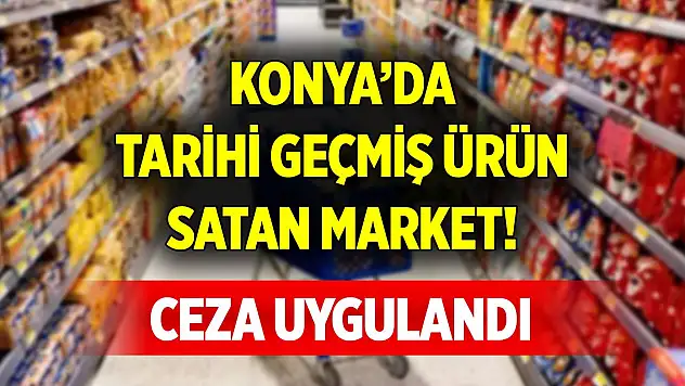 Konya'da tarihi geçmiş ürün satan market sahibine ceza uygulandı