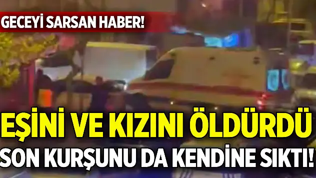 Geceyi sarsan haber! Eşini ve kızını öldürdü, son kurşunu da kendine sıktı