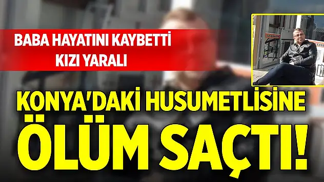 Konya'daki husumetlisine ölüm saçtı! Baba hayatını kaybetti, kızı yaralı