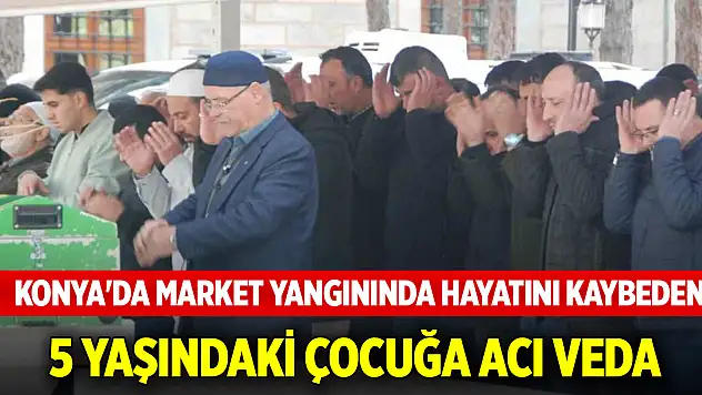 Konya'da market yangınında hayatını kaybeden 5 yaşındaki çocuğa acı veda
