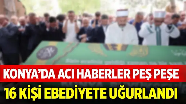Konya'da acı haberler peş peşe... Bugün 16 kişi ebediyete uğurlandı