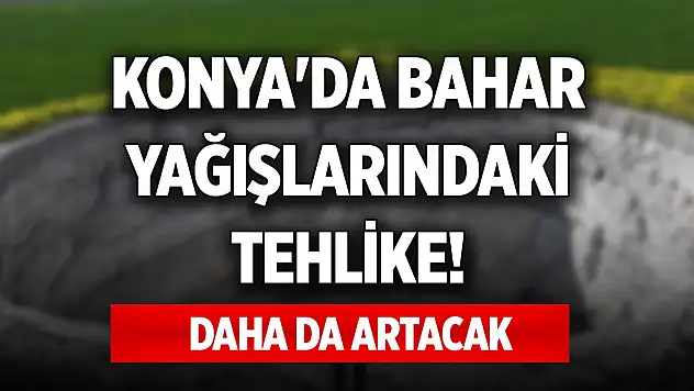 Konya'da bahar yağışlarındaki tehlike! Daha da artacak