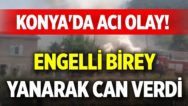 Konya'da acı olay! Engelli birey yanarak can verdi