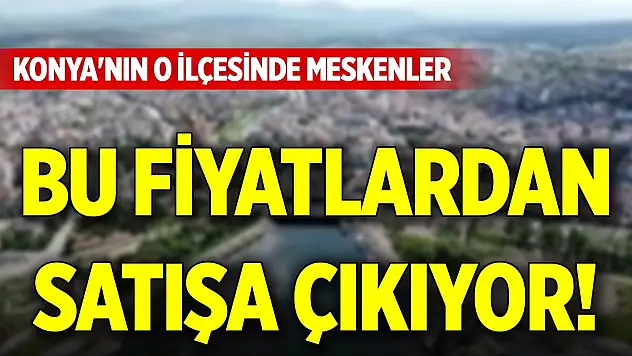 Konya'nın o ilçesinde meskenler bu fiyatlardan satışa çıkıyor!
