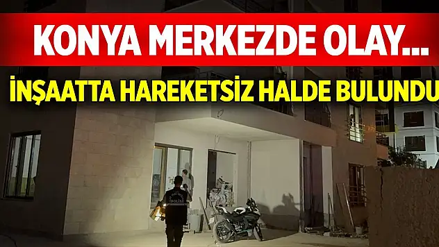 Konya merkezde olay... İnşaatta hareketsiz halde bulundu