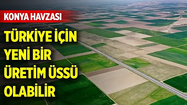 Konya Havzası, Türkiye için yeni bir üretim üssü olabilir