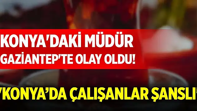 Konya'daki müdür Gaziantep'te olay oldu! 'Konya'da çalışanlar şanslı'