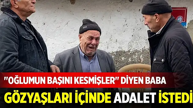 'Oğlumun başını kesmişler' diyen baba gözyaşları içinde adalet istedi