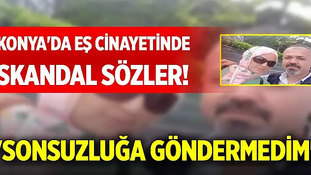 Konya'da eş cinayetinde skandal sözler! 'Sonsuzluğa göndermedim'