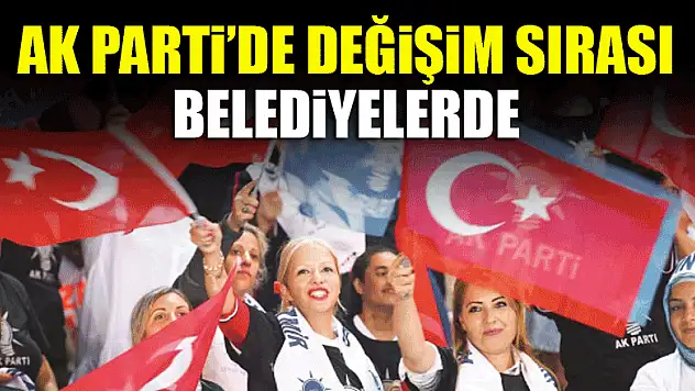 AK Parti'de değişim sırası belediyelerde