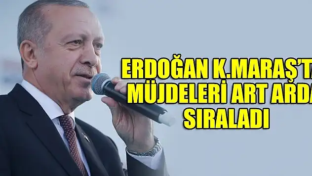 Erdoğan K.Maraş'ta Müjdeleri Art Arda Sıraladı
