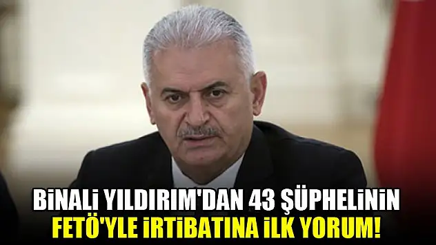 Binali Yıldırım'dan 43 şüphelinin FETÖ'yle irtibatına ilk yorum!