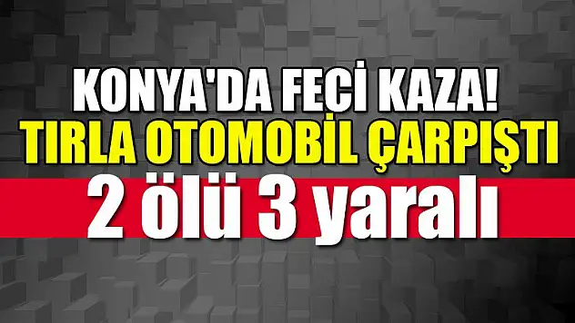Konya'da feci kaza! Tırla otomobil çarpıştı: 2 ölü, 3 yaralı