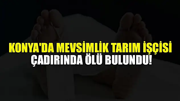 Konya'da mevsimlik tarım işçisi çadırında ölü bulundu