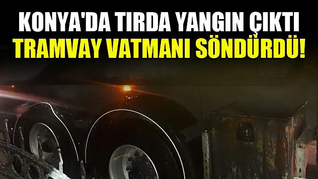 Konya'da tırda yangın çıktı, tramvay vatmanı söndürdü!