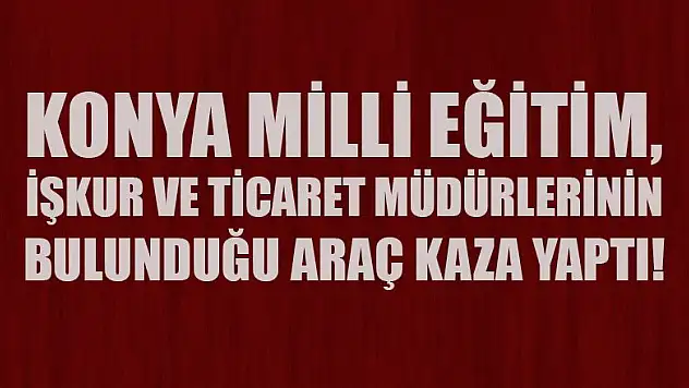 Konya Milli Eğitim, İŞKUR ve Ticaret Müdürlerinin bulunduğu araç kaza yaptı!