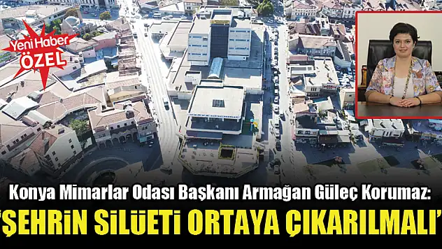 Konya Mimarlar Odası Başkanı Armağan Güleç Korumaz: Şehrin silüeti ortaya çıkarılmalı