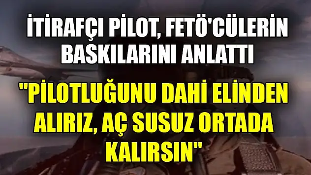 İtirafçı pilot, FETÖ'cülerin baskılarını anlattı
