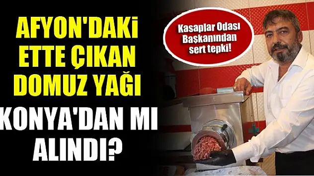 Afyon'daki ette çıkan domuz yağı Konya'dan mı alındı? Kasaplar Odası Başkanından sert tepki!