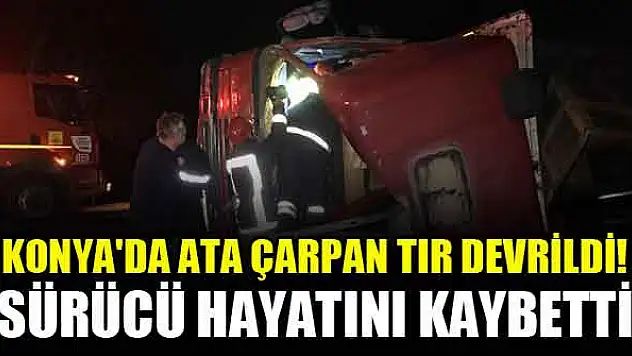 Konya'da ata çarpan tır devrildi! Sürücü hayatını kaybetti