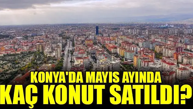 Konya'da mayıs ayında kaç konut satıldı?