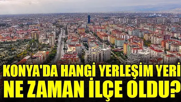 Konya'da hangi yerleşim yeri ne zaman ilçe oldu?