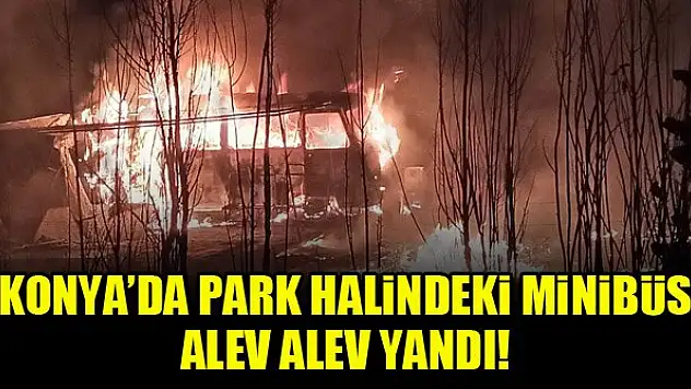 Konya'da park halindeki minibüs alev alev yandı!