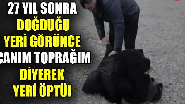 27 yıl sonra doğduğu yeri görünce canım toprağım diyerek yeri öptü!