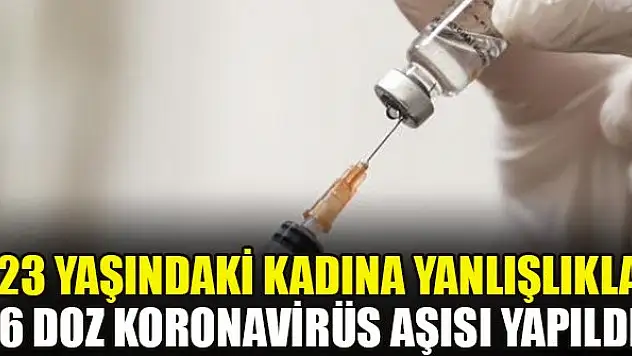 23 yaşındaki kadına yanlışlıkla 6 doz koronavirüs aşısı yapıldı