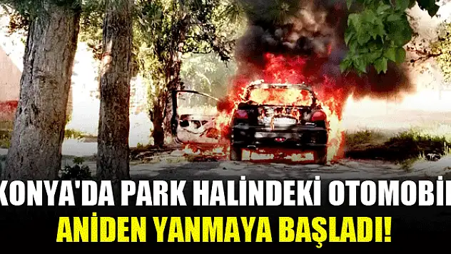 Konya'da park halindeki otomobil aniden yanmaya başladı!