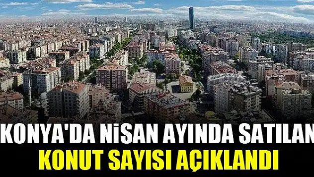 Konya'da Nisan ayında satılan konut sayısı açıklandı