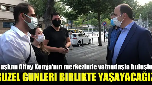 Başkan Altay Konya'nın merkezinde vatandaşla buluştu: Güzel günleri birlikte yaşayacağız