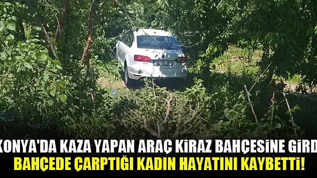 Konya'da kaza yapan araç kiraz bahçesine girdi, bahçede çarptığı kadın hayatını kaybetti!