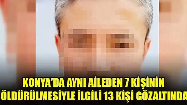 Konya'da aynı aileden 7 kişinin öldürülmesiyle ilgili 13 kişi gözaltına alındı