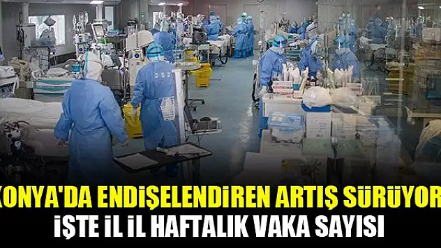 Konya'da endişelendiren artış sürüyor! İşte il il haftalık vaka sayısı