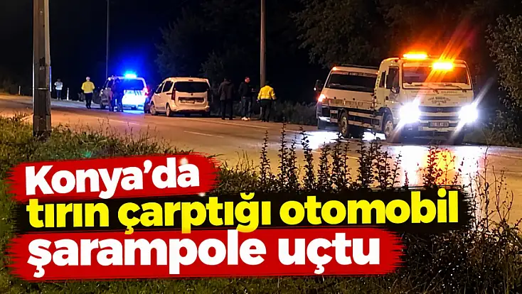 Konya'da tırın çarptığı otomobil şarampole uçtu
